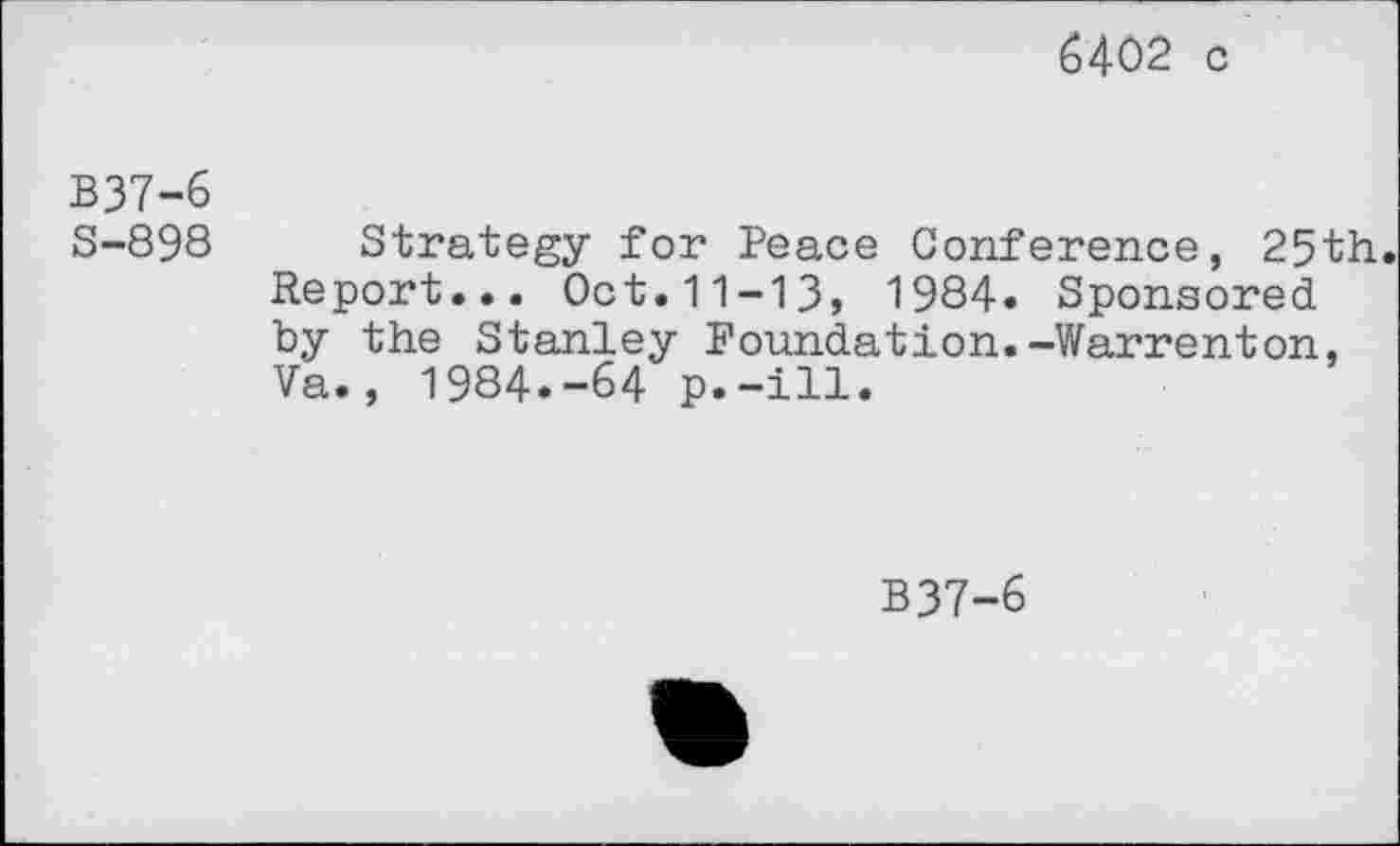 ﻿6402 c
B37-6
S-898
Strategy for Peace Conference, 25th. Report... Oct.11-13, 1984. Sponsored by the Stanley Foundation.-Warrenton, Va., 1984.-64 p.-ill.
B37-6